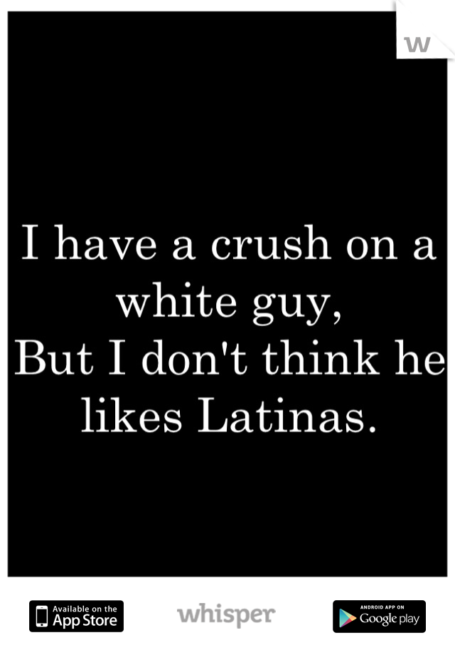 I have a crush on a white guy,
But I don't think he likes Latinas.