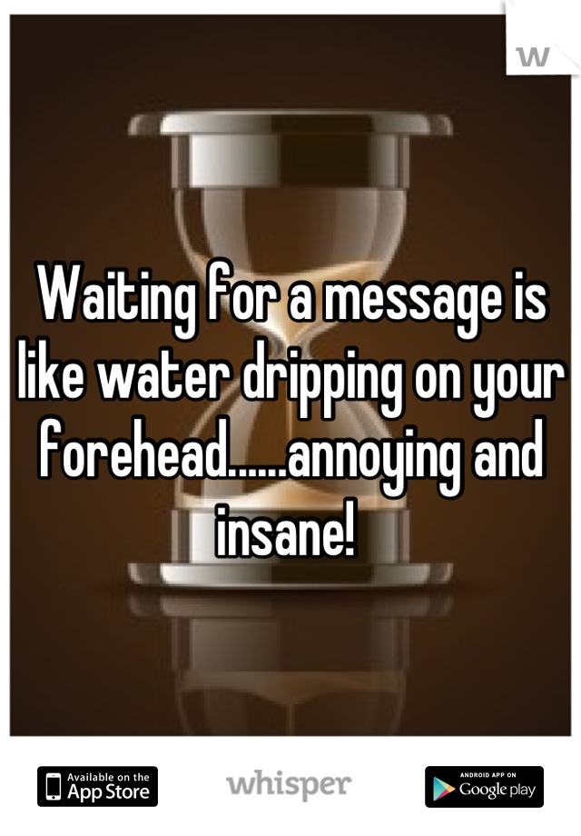 Waiting for a message is like water dripping on your forehead......annoying and insane! 