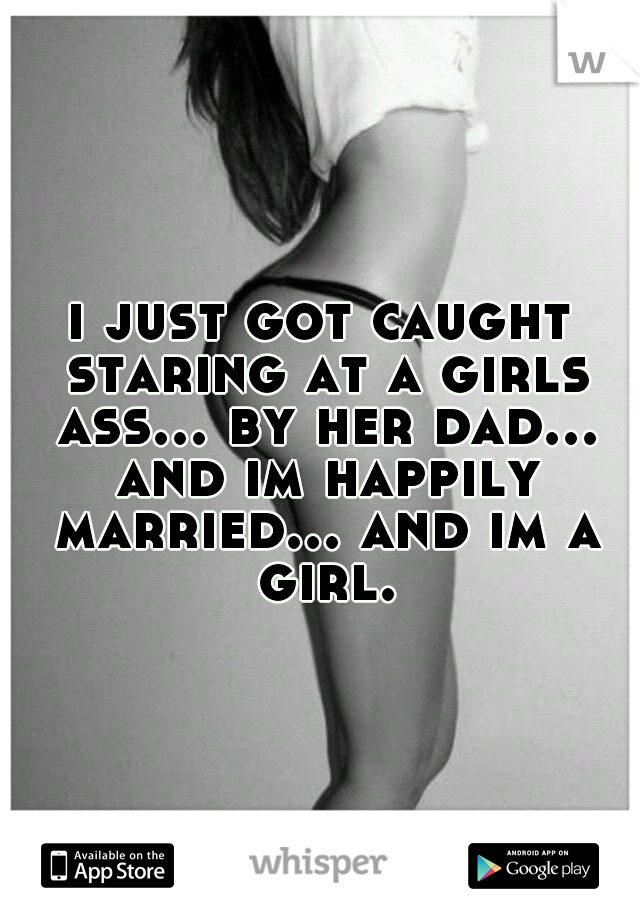 i just got caught staring at a girls ass... by her dad... and im happily married... and im a girl.