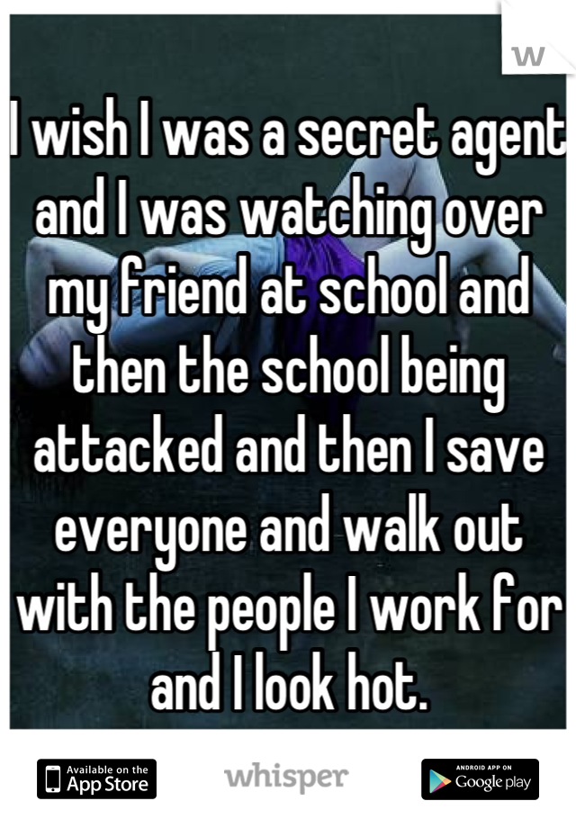 I wish I was a secret agent and I was watching over my friend at school and then the school being attacked and then I save everyone and walk out with the people I work for and I look hot.