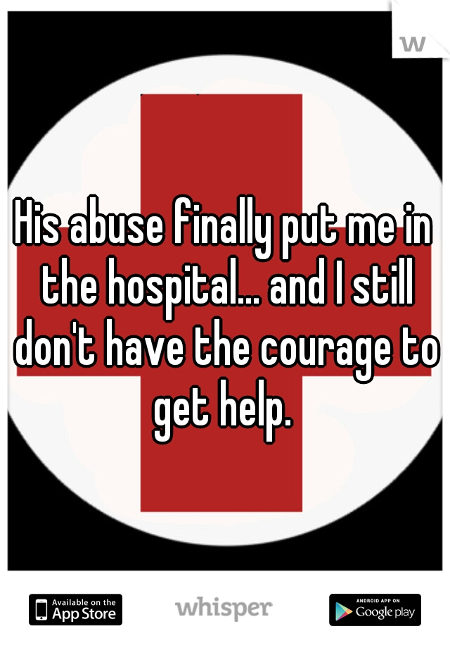 His abuse finally put me in the hospital... and I still don't have the courage to get help. 