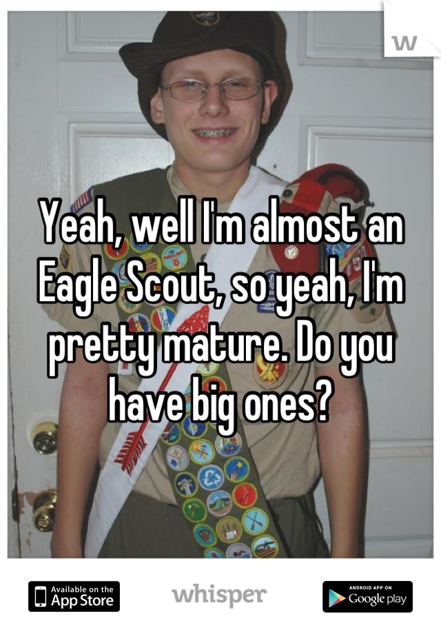 Yeah, well I'm almost an Eagle Scout, so yeah, I'm pretty mature. Do you have big ones?