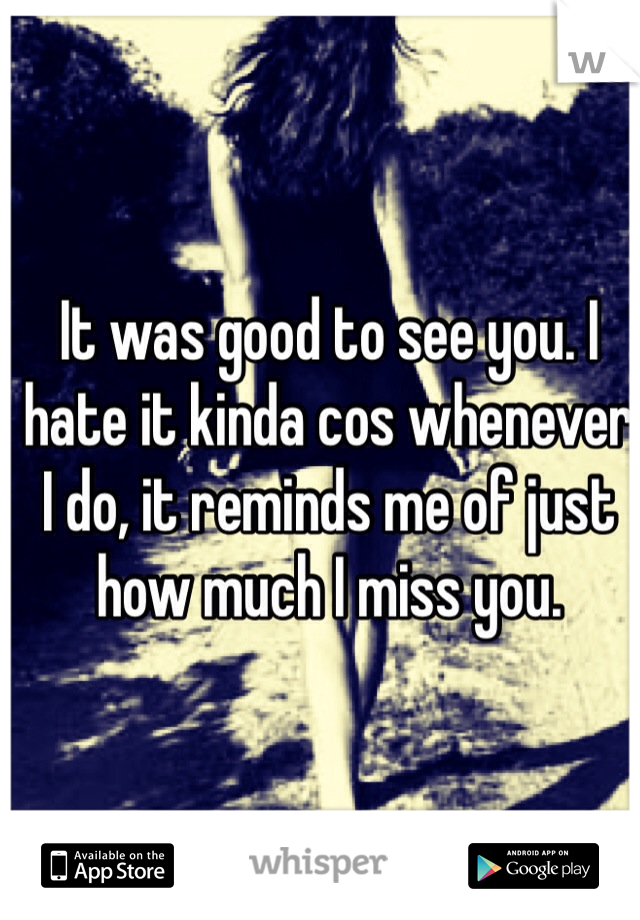 It was good to see you. I hate it kinda cos whenever I do, it reminds me of just how much I miss you.