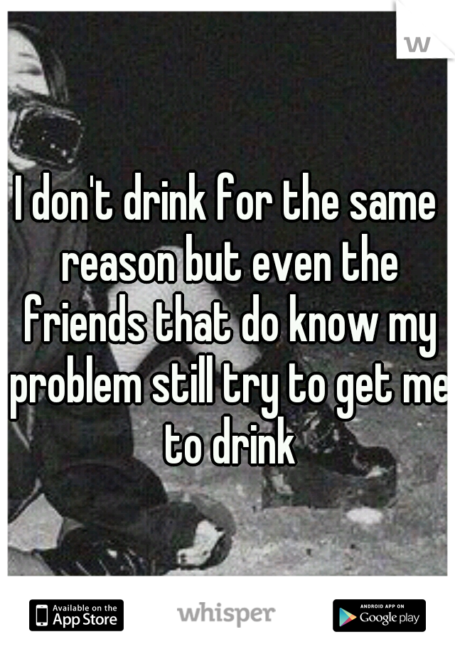 I don't drink for the same reason but even the friends that do know my problem still try to get me to drink