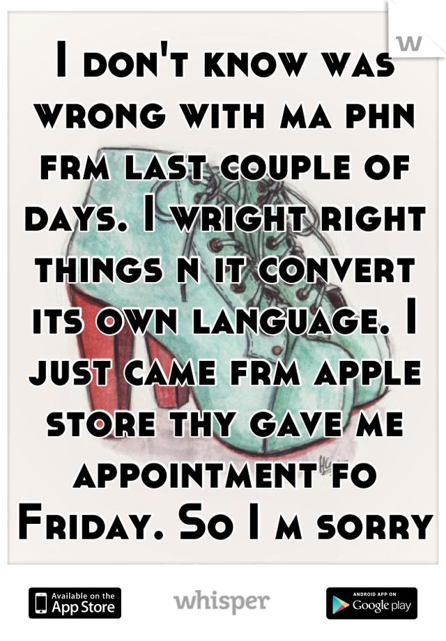 I don't know was wrong with ma phn frm last couple of days. I wright right things n it convert its own language. I just came frm apple store thy gave me appointment fo Friday. So I m sorry fo tht