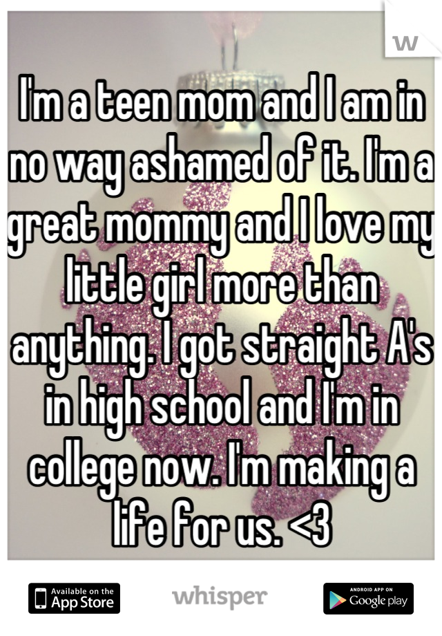 I'm a teen mom and I am in no way ashamed of it. I'm a great mommy and I love my little girl more than anything. I got straight A's in high school and I'm in college now. I'm making a life for us. <3