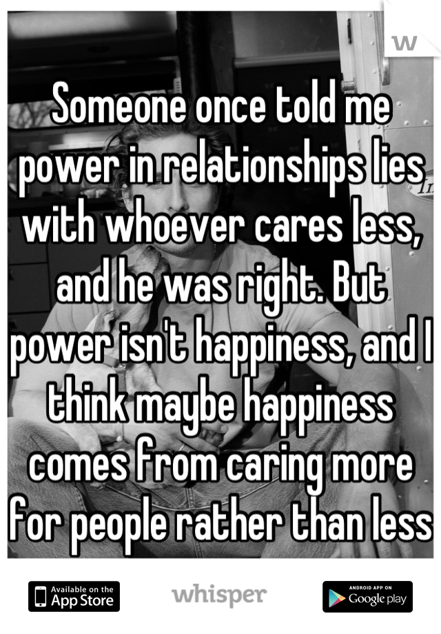 Someone once told me power in relationships lies with whoever cares less, and he was right. But power isn't happiness, and I think maybe happiness comes from caring more for people rather than less