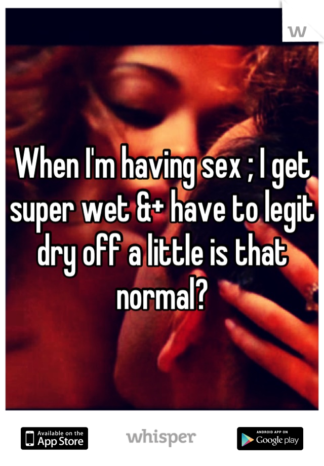 When I'm having sex ; I get super wet &+ have to legit dry off a little is that normal?