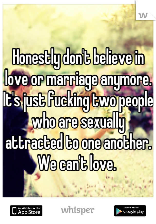 Honestly don't believe in love or marriage anymore. It's just fucking two people who are sexually attracted to one another. We can't love. 