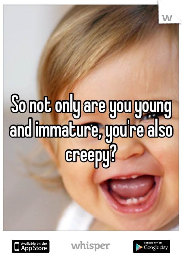 So not only are you young and immature, you're also creepy?