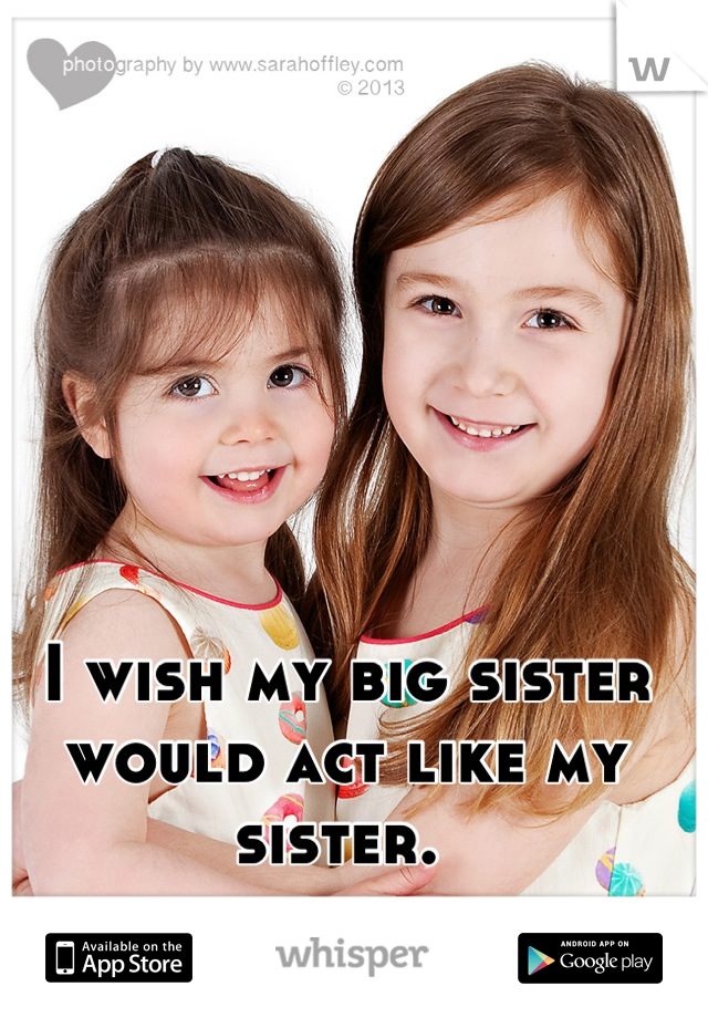 I wish my big sister would act like my sister. 