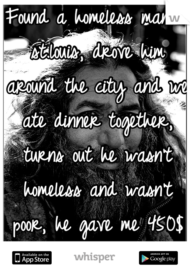 Found a homeless man in st.louis, drove him around the city and we ate dinner together, turns out he wasn't homeless and wasn't poor, he gave me 450$ and told me I was a good person :)