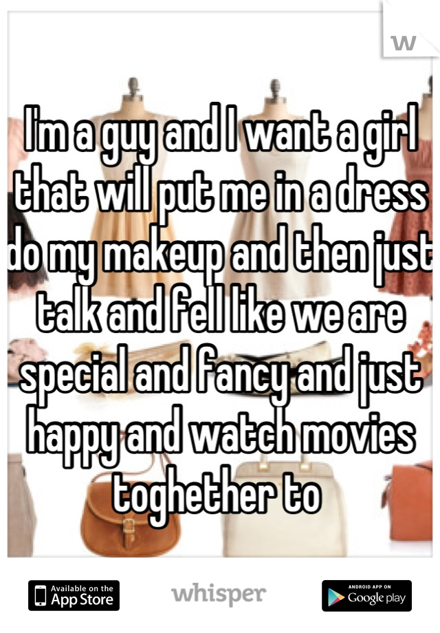 I'm a guy and I want a girl that will put me in a dress do my makeup and then just talk and fell like we are special and fancy and just happy and watch movies toghether to 