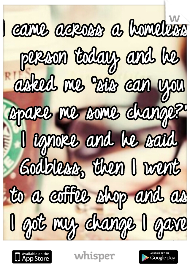 I came across a homeless person today and he asked me "sis can you spare me some change?" I ignore and he said Godbless, then I went to a coffee shop and as I got my change I gave him all my change :)