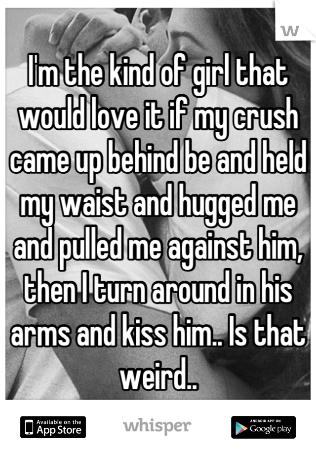 I'm the kind of girl that would love it if my crush came up behind be and held my waist and hugged me and pulled me against him, then I turn around in his arms and kiss him.. Is that weird..