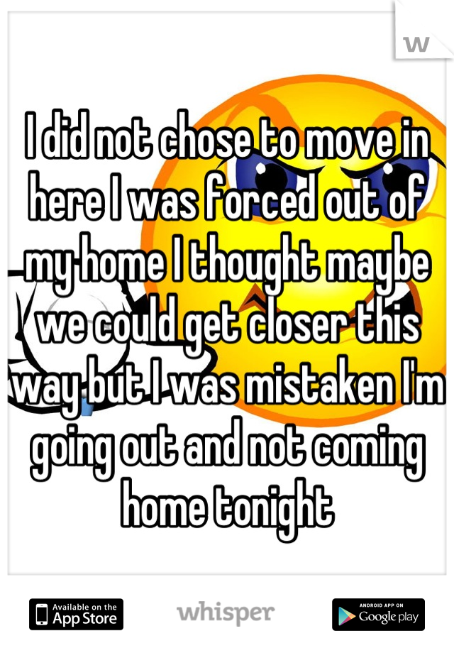 I did not chose to move in here I was forced out of my home I thought maybe we could get closer this way but I was mistaken I'm going out and not coming home tonight