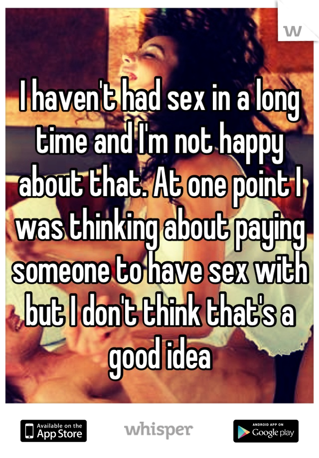 I haven't had sex in a long time and I'm not happy about that. At one point I was thinking about paying someone to have sex with but I don't think that's a good idea