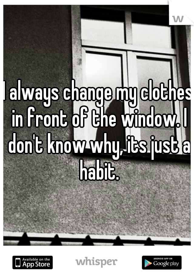 I always change my clothes in front of the window. I don't know why, its just a habit.