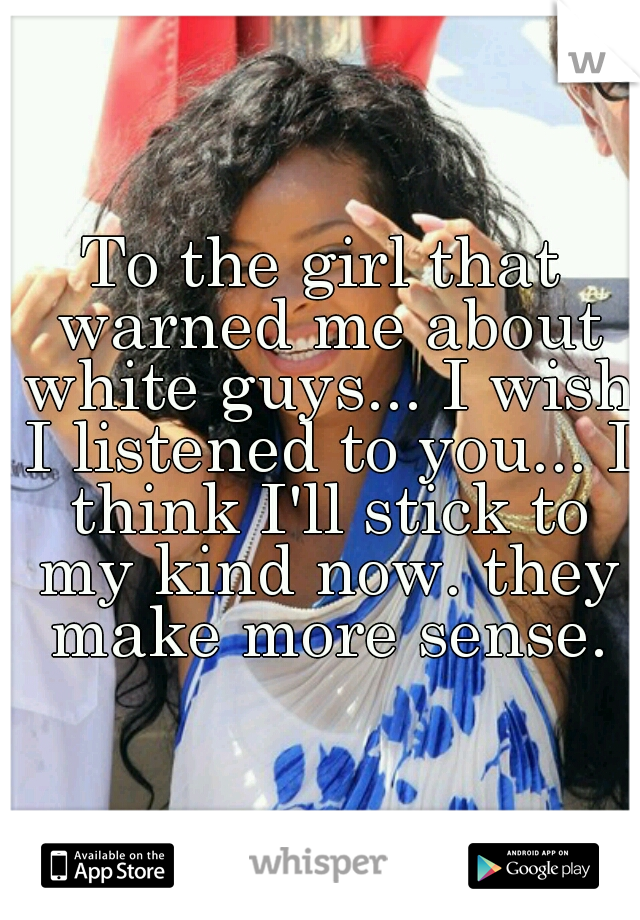 To the girl that warned me about white guys... I wish I listened to you... I think I'll stick to my kind now. they make more sense.