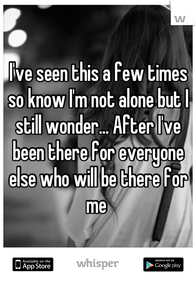 I've seen this a few times so know I'm not alone but I still wonder... After I've been there for everyone else who will be there for me 