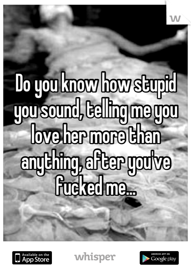 Do you know how stupid you sound, telling me you love her more than anything, after you've fucked me...