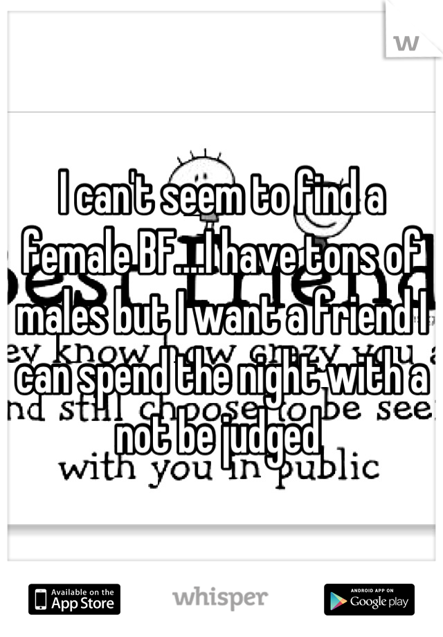 I can't seem to find a female BF....I have tons of males but I want a friend I can spend the night with a not be judged 