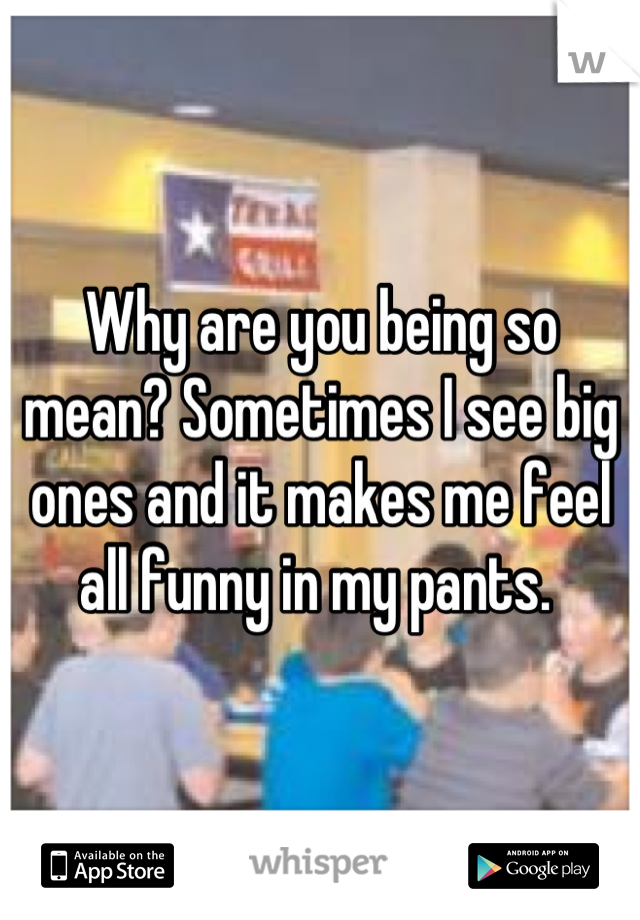 Why are you being so mean? Sometimes I see big ones and it makes me feel all funny in my pants. 