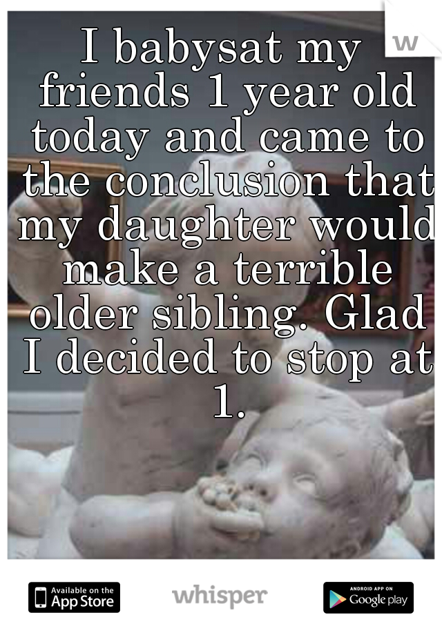I babysat my friends 1 year old today and came to the conclusion that my daughter would make a terrible older sibling. Glad I decided to stop at 1.