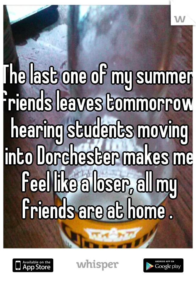 The last one of my summer friends leaves tommorrow, hearing students moving into Dorchester makes me feel like a loser, all my friends are at home . 