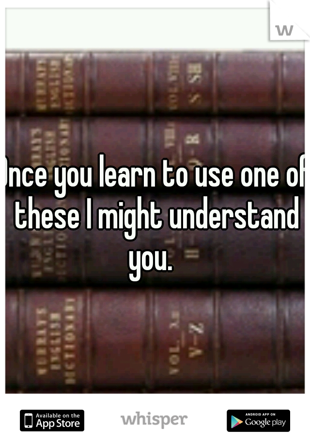 Once you learn to use one of these I might understand you.  