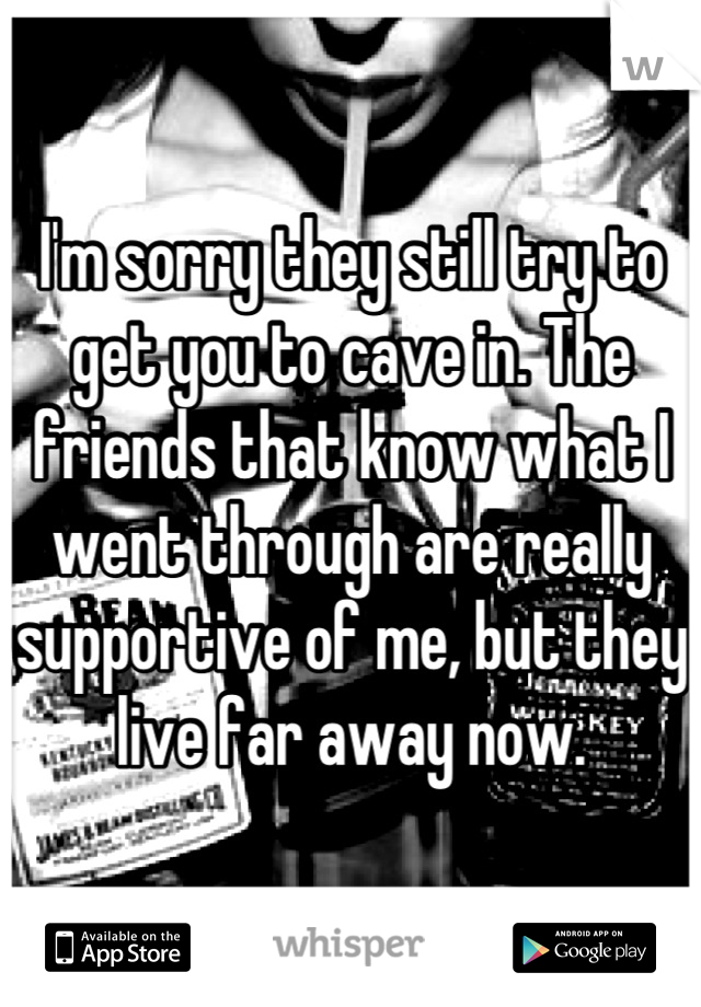 I'm sorry they still try to get you to cave in. The friends that know what I went through are really supportive of me, but they live far away now.