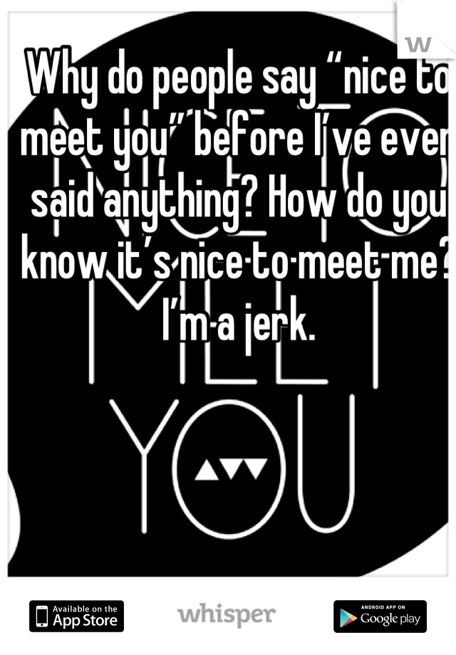 Why do people say “nice to meet you” before I’ve even said anything? How do you know it’s nice to meet me? I’m a jerk.