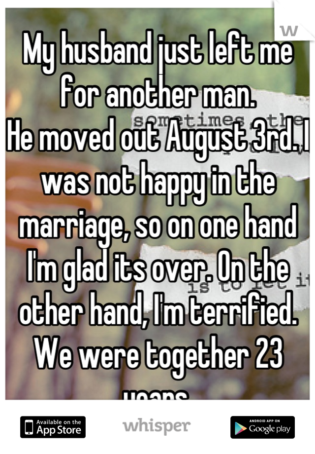 My husband just left me for another man.
He moved out August 3rd. I was not happy in the marriage, so on one hand I'm glad its over. On the other hand, I'm terrified. We were together 23 years.