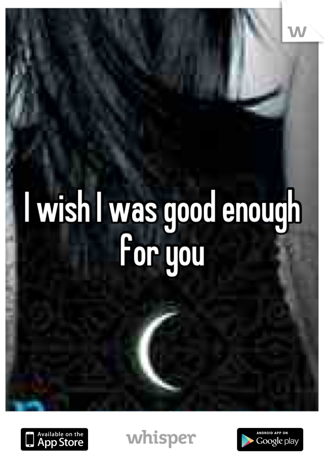 I wish I was good enough for you