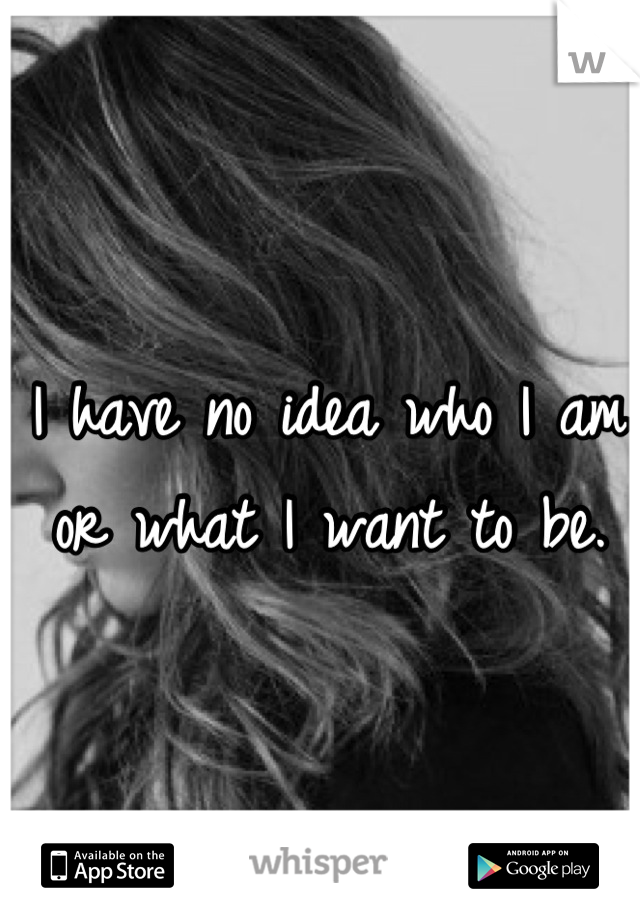 I have no idea who I am or what I want to be.