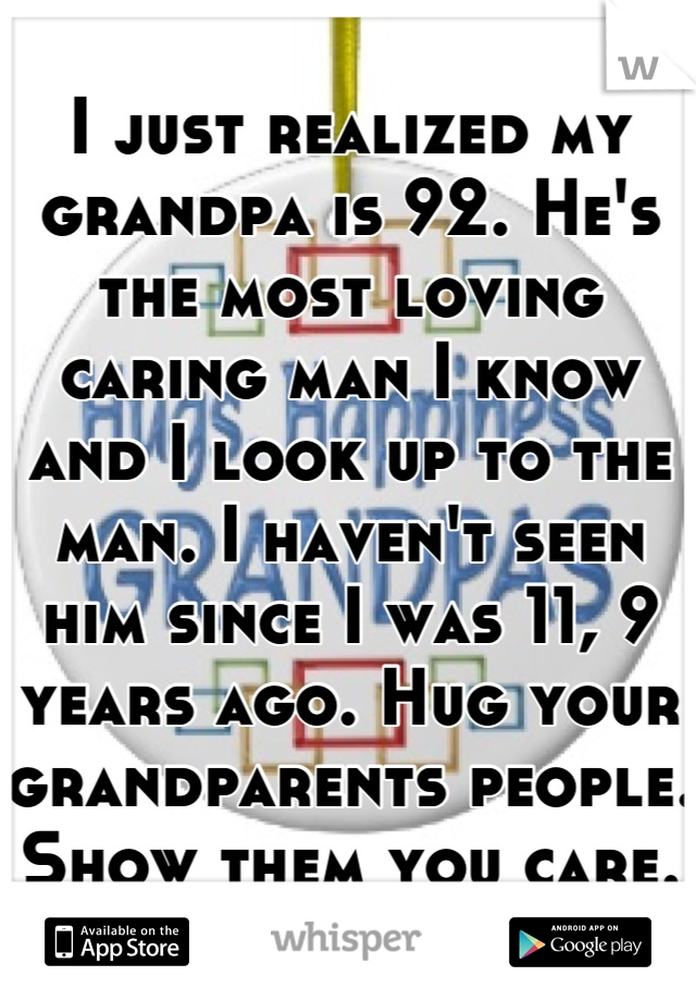 I just realized my grandpa is 92. He's the most loving caring man I know and I look up to the man. I haven't seen him since I was 11, 9 years ago. Hug your grandparents people. Show them you care.