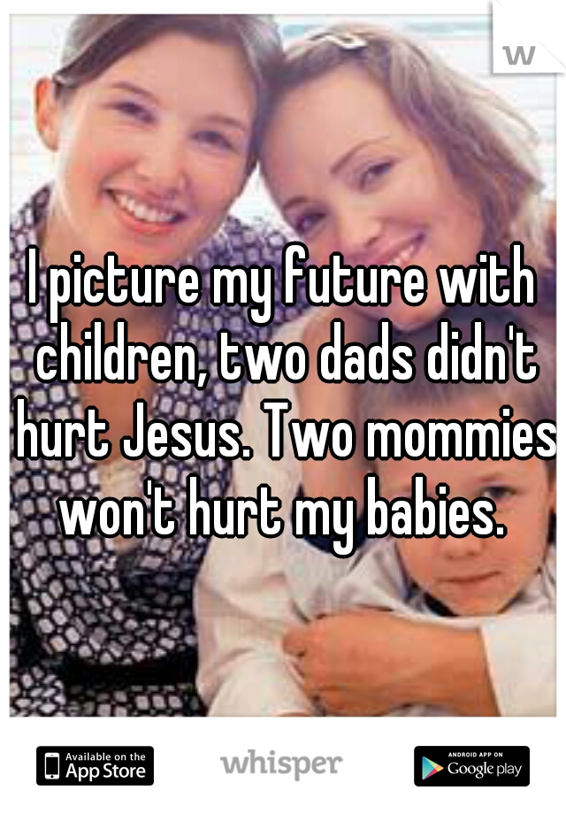 I picture my future with children, two dads didn't hurt Jesus. Two mommies won't hurt my babies. 