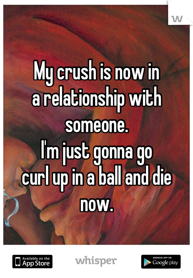 My crush is now in 
a relationship with 
someone. 
I'm just gonna go 
curl up in a ball and die 
now.