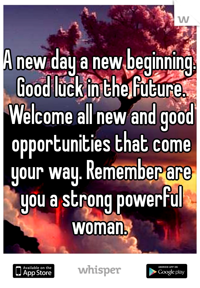 A new day a new beginning. Good luck in the future. Welcome all new and good opportunities that come your way. Remember are you a strong powerful woman. 