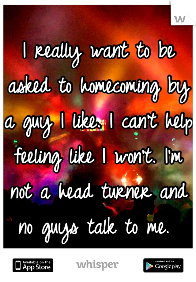 I really want to be asked to homecoming by a guy I like. I can't help feeling like I won't. I'm not a head turner and no guys talk to me. 