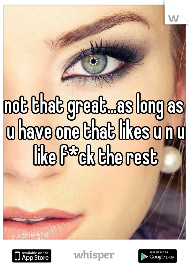 not that great...as long as u have one that likes u n u like f*ck the rest