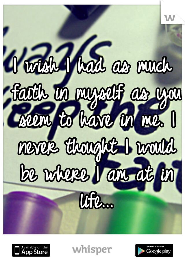 I wish I had as much faith in myself as you seem to have in me. I never thought I would be where I am at in life...
