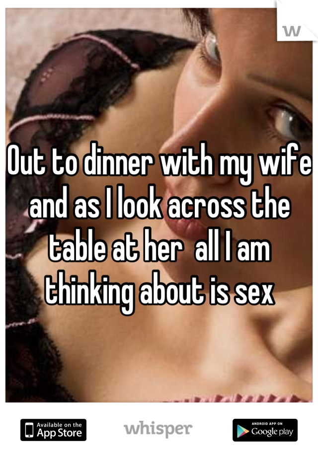 Out to dinner with my wife and as I look across the table at her  all I am thinking about is sex