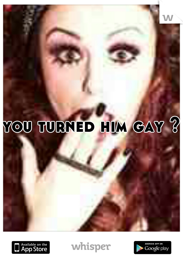 you turned him gay ? 