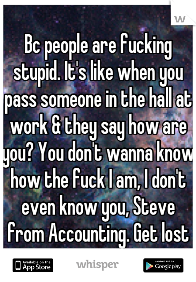 Bc people are fucking stupid. It's like when you pass someone in the hall at work & they say how are you? You don't wanna know how the fuck I am, I don't even know you, Steve from Accounting. Get lost