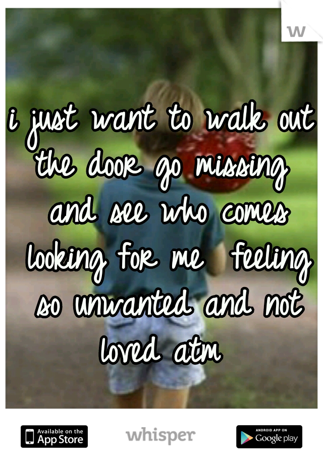 i just want to walk out the door go missing  and see who comes looking for me  feeling so unwanted and not loved atm 