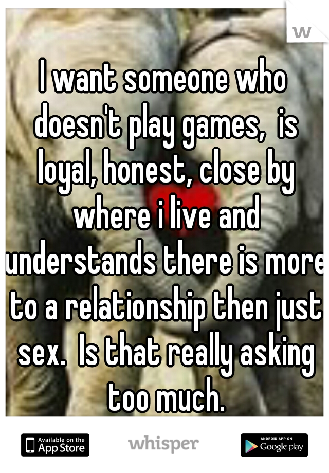 I want someone who doesn't play games,  is loyal, honest, close by where i live and understands there is more to a relationship then just sex.  Is that really asking too much.