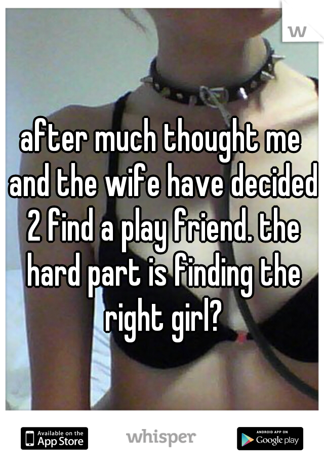 after much thought me and the wife have decided 2 find a play friend. the hard part is finding the right girl?