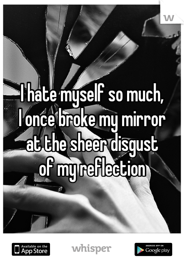 I hate myself so much,
I once broke my mirror
at the sheer disgust
of my reflection