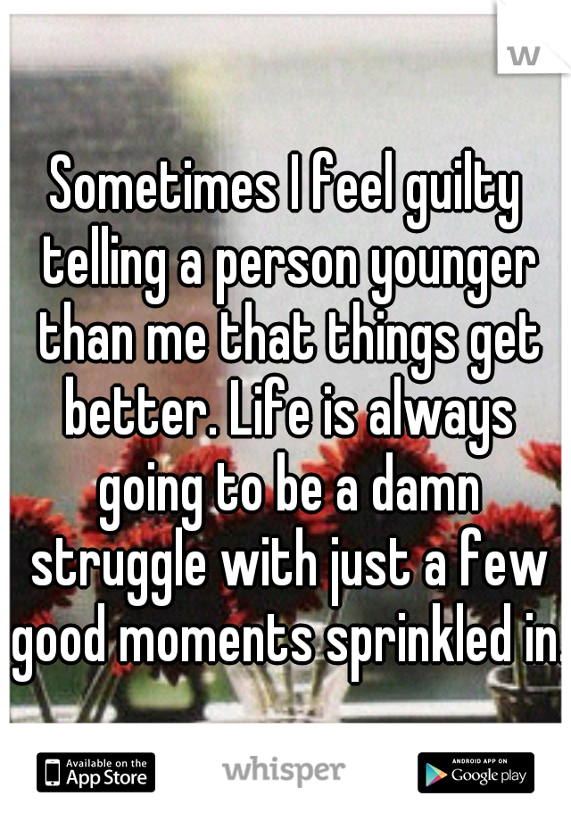 Sometimes I feel guilty telling a person younger than me that things get better. Life is always going to be a damn struggle with just a few good moments sprinkled in.